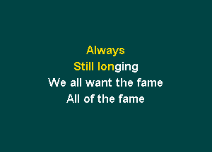Always
Still longing

We all want the fame
All of the fame