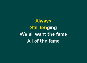 Always
Still longing

We all want the fame
All of the fame
