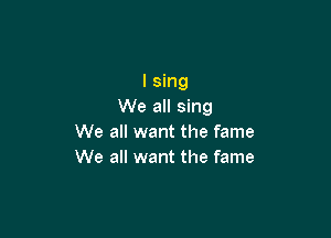 I sing
We all sing

We all want the fame
We all want the fame