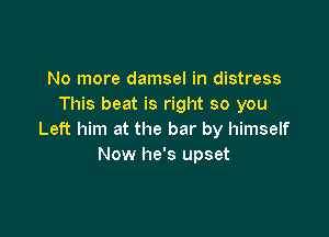 No more damsel in distress
This beat is right so you

Left him at the bar by himself
Now he's upset