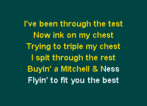 I've been through the test
Now ink on my chest
Trying to triple my chest

I spit through the rest
Buyin' a Mitchell 8 Ness
Flyin' to fit you the best