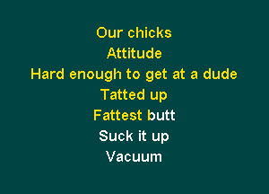 Our chicks
Attitude
Hard enough to get at a dude
Tatted up

Fattest butt
Suck it up
Vacuum