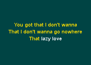 You got that I don't wanna
That I don't wanna go nowhere

That lazy love