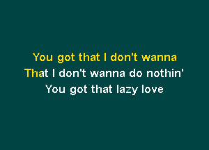 You got that I don't wanna
That I don't wanna do nothin'

You got that lazy love