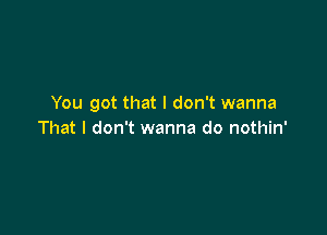 You got that I don't wanna

That I don't wanna do nothin'