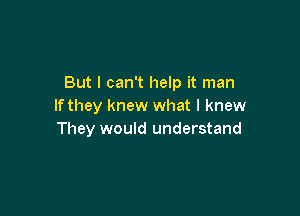 But I can't help it man
If they knew what I knew

They would understand