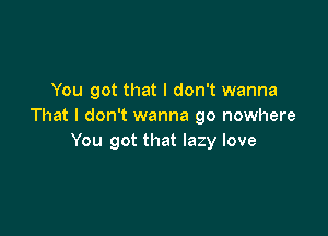 You got that I don't wanna
That I don't wanna go nowhere

You got that lazy love