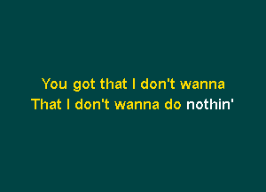 You got that I don't wanna

That I don't wanna do nothin'