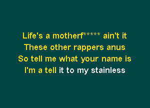 Life's a motherme ain't it
These other rappers anus

So tell me what your name is
I'm a tell it to my stainless