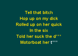 Tell that bitch
Hop up on my dick
Rolled up on her quick

In the six
Told her suck the am
Motorboat her tm