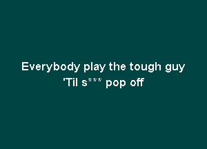 Everybody play the tough guy

'Til sm pop off