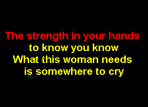 The strength in your hands
to know you know
What this woman needs
is somewhere to cry