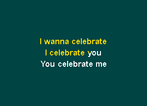 I wanna celebrate

I celebrate you
You celebrate me