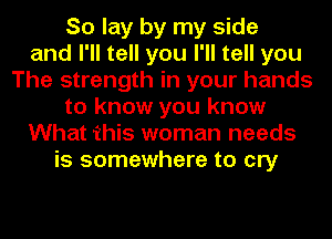 So lay by my side
and I'll tell you I'll tell you
The strength in your hands
to know you know
What this woman needs
is somewhere to cry