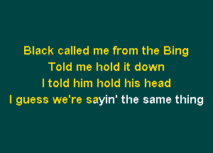 Black called me from the Bing
Told me hold it down

I told him hold his head
I guess we're sayin' the same thing