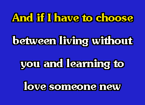 And if I have to choose
between living without
you and learning to

love someone new