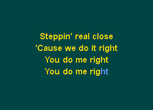 Steppin' real close
'Cause we do it right

You do me right
You do me right