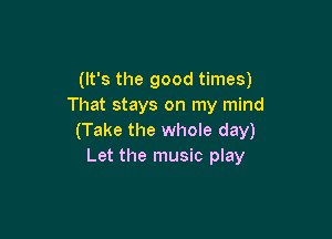 (It's the good times)
That stays on my mind

(Take the whole day)
Let the music play