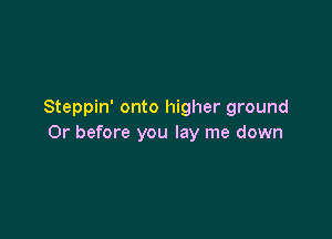 Steppin' onto higher ground

Or before you lay me down