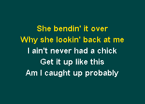 She bendin' it over
Why she lookin' back at me
I ain't never had a chick

Get it up like this
Am I caught up probably