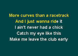 More curves than a racetrack
And I just wanna ride it
I ain't never had a chick

Catch my eye like this
Make me leave the club early