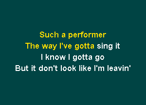 Such a performer
The way I've gotta sing it

I know I gotta go
But it don't look like I'm leavin'