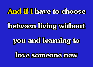 And if I have to choose
between living without
you and learning to

love someone new