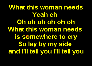 What this woman needs
- Yeah eh
Oh oh oh oh oh oh
What this woman needs
is somewhere to cry
So lay by my side
and I'll tell you I'll tell you