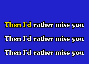 Then I'd rather miss you
Then I'd rather miss you

Then I'd rather miss you