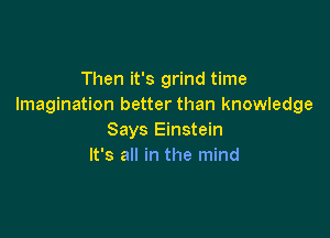 Then it's grind time
Imagination better than knowledge

Says Einstein
It's all in the mind