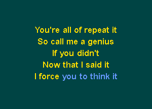 You're all of repeat it
So call me a genius
If you didn't

Now that I said it
I force you to think it