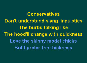 Conservatives
Don't understand slang linguistics
The burbs talking like
The hood'll change with quickness
Love the skinny model chicks
But I prefer the thickness