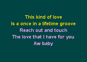 This kind of love
Is a once in a lifetime groove
Reach out and touch

The love that I have for you
Aw baby