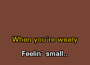 When you're weary

Feelin' small..
