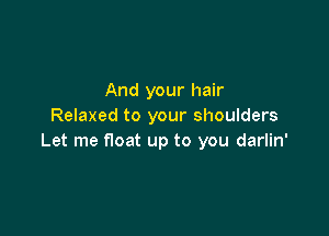 And your hair
Relaxed to your shoulders

Let me float up to you darlin'