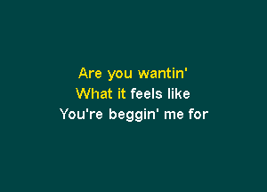 Are you wantin'
What it feels like

You're beggin' me for