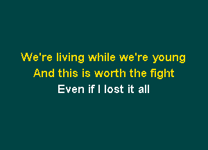 We're living while we're young
And this is worth the fight

Even ifl lost it all