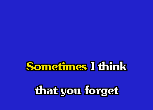 Sometimes I think

that you forget