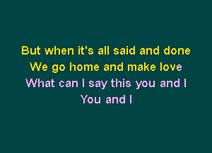 But when it's all said and done
We go home and make love

What can I say this you and I
You and l