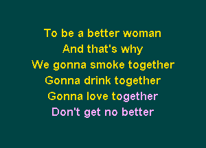 To be a better woman
And that's why
We gonna smoke together

Gonna drink together
Gonna love together
Don't get no better