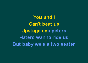 You and I
Can't beat us
Upstage competers

Haters wanna ride us
But baby we's a two seater