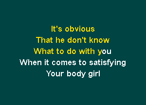 It's obvious
That he don't know
What to do with you

When it comes to satisfying
Your body girl