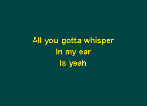 All you gotta whisper
In my ear

ls yeah