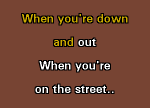 When you're down

and out

When you're

on the street.