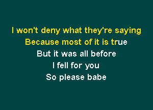 I won't deny what they're saying
Because most of it is true
But it was all before

I fell for you
So please babe