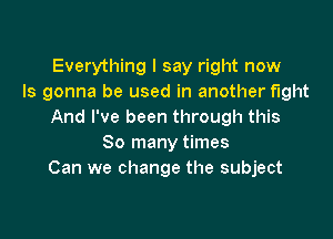 Everything I say right now
Is gonna be used in another fight
And I've been through this

So many times
Can we change the subject