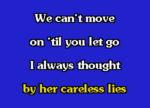 We can't move

on 'til you let go

I always thought

by her careless lies