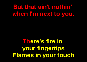 But that ain't nothin'
when I'm next to you.

There's fire in
your fingertips
Flames in your touch