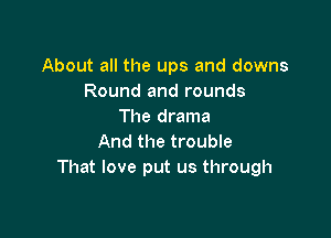 About all the ups and downs
Round and rounds
The drama

And the trouble
That love put us through