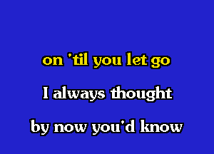on '1il you let go

1 always thought

by now you'd know